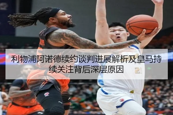 利物浦阿诺德续约谈判进展解析及皇马持续关注背后深层原因