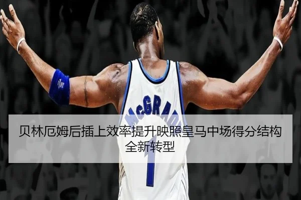 贝林厄姆后插上效率提升映照皇马中场得分结构全新转型
