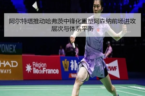 阿尔特塔推动哈弗茨中锋化重塑阿森纳前场进攻层次与体系平衡