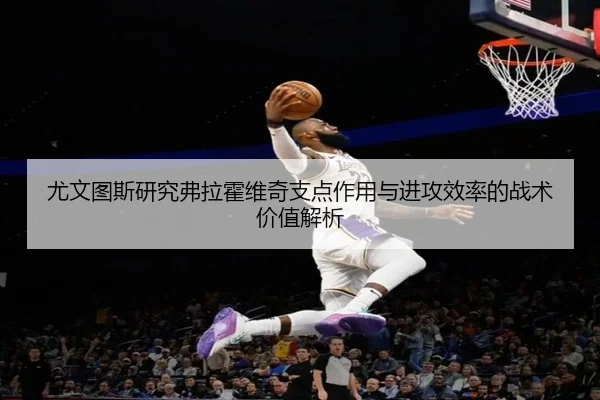 尤文图斯研究弗拉霍维奇支点作用与进攻效率的战术价值解析