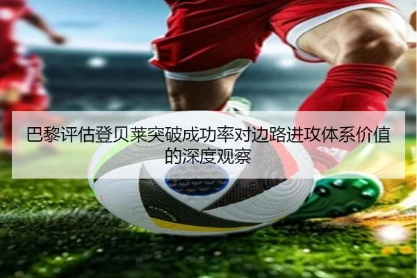 巴黎评估登贝莱突破成功率对边路进攻体系价值的深度观察